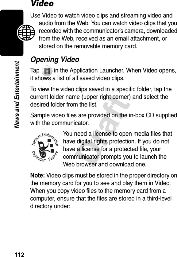 112DraftNews and EntertainmentVideoUse Video to watch video clips and streaming video and audio from the Web. You can watch video clips that you recorded with the communicator’s camera, downloaded from the Web, received as an email attachment, or stored on the removable memory card.Opening VideoTap   in the Application Launcher. When Video opens, it shows a list of all saved video clips.To view the video clips saved in a specific folder, tap the current folder name (upper right corner) and select the desired folder from the list.Sample video files are provided on the in-box CD supplied with the communicator.You need a license to open media files that have digital rights protection. If you do not have a license for a protected file, your communicator prompts you to launch the Web browser and download one. Note: Video clips must be stored in the proper directory on the memory card for you to see and play them in Video. When you copy video files to the memory card from a computer, ensure that the files are stored in a third-level directory under: