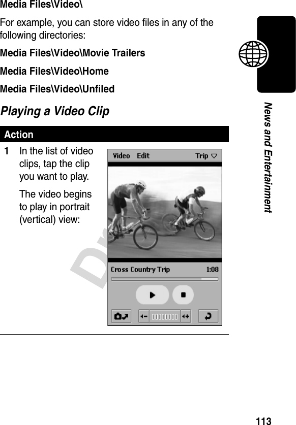 113DraftNews and EntertainmentMedia Files\Video\For example, you can store video files in any of the following directories:Media Files\Video\Movie TrailersMedia Files\Video\HomeMedia Files\Video\UnfiledPlaying a Video ClipAction1In the list of video clips, tap the clip you want to play.The video begins to play in portrait (vertical) view: