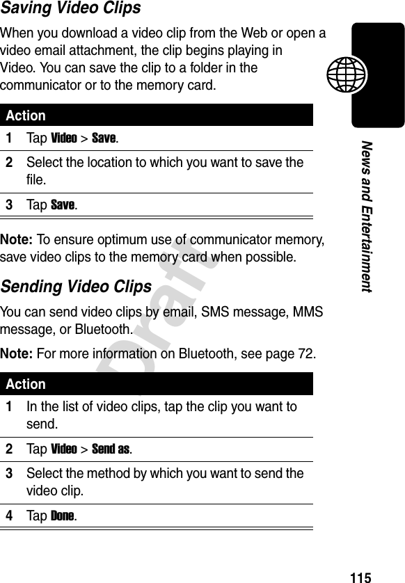 115DraftNews and EntertainmentSaving Video ClipsWhen you download a video clip from the Web or open a video email attachment, the clip begins playing in Video. You can save the clip to a folder in the communicator or to the memory card.Note: To ensure optimum use of communicator memory, save video clips to the memory card when possible.Sending Video ClipsYou can send video clips by email, SMS message, MMS message, or Bluetooth.Note: For more information on Bluetooth, see page 72.Action1Ta p Video &gt; Save.2Select the location to which you want to save the file.3Ta p Save.Action1In the list of video clips, tap the clip you want to send.2Ta p Video &gt; Send as.3Select the method by which you want to send the video clip.4Ta p Done.