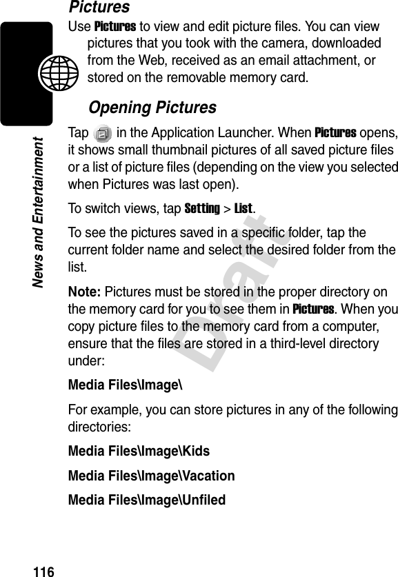 116DraftNews and EntertainmentPicturesUse Pictures to view and edit picture files. You can view pictures that you took with the camera, downloaded from the Web, received as an email attachment, or stored on the removable memory card.Opening PicturesTap   in the Application Launcher. When Pictures opens, it shows small thumbnail pictures of all saved picture files or a list of picture files (depending on the view you selected when Pictures was last open).To switch views, tap Setting &gt; List.To see the pictures saved in a specific folder, tap the current folder name and select the desired folder from the list.Note: Pictures must be stored in the proper directory on the memory card for you to see them in Pictures. When you copy picture files to the memory card from a computer, ensure that the files are stored in a third-level directory under:Media Files\Image\For example, you can store pictures in any of the following directories:Media Files\Image\KidsMedia Files\Image\VacationMedia Files\Image\Unfiled