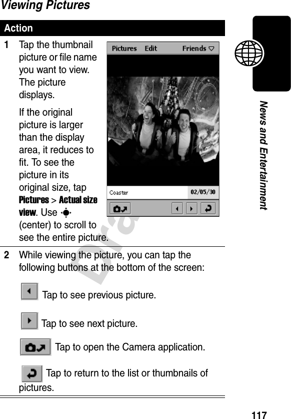 117DraftNews and EntertainmentViewing PicturesAction1Tap the thumbnail picture or file name you want to view. The picture displays.If the original picture is larger than the display area, it reduces to fit. To see the picture in its original size, tap Pictures &gt; Actual size view. Use C(center) to scroll to see the entire picture.2While viewing the picture, you can tap the following buttons at the bottom of the screen: Tap to see previous picture. Tap to see next picture. Tap to open the Camera application. Tap to return to the list or thumbnails of pictures.