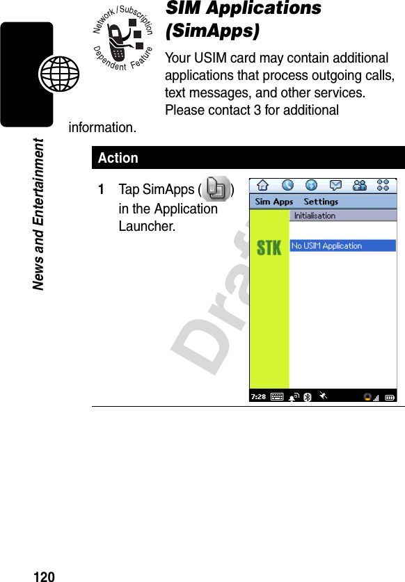 120DraftNews and EntertainmentSIM Applications (SimApps)Your USIM card may contain additional applications that process outgoing calls, text messages, and other services. Please contact 3 for additional information.Action1Tap SimApps ( ) in the Application Launcher.