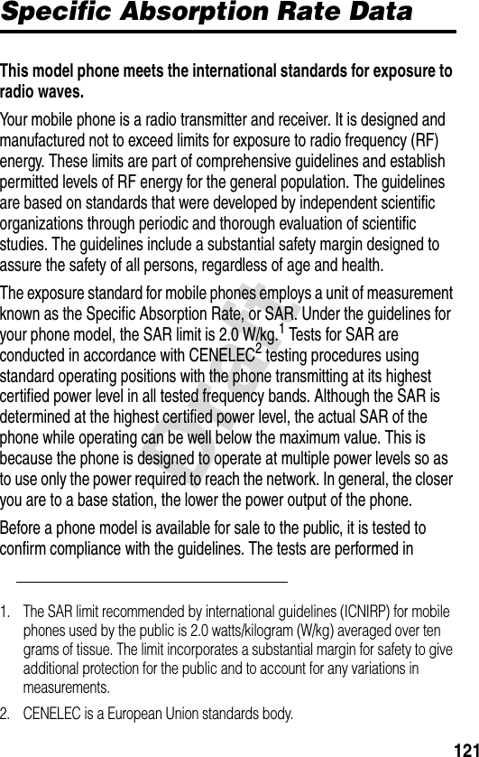 121DraftSpecific Absorption Rate DataSpecific Absorption Rate DataThis model phone meets the international standards for exposure to radio waves. Your mobile phone is a radio transmitter and receiver. It is designed and manufactured not to exceed limits for exposure to radio frequency (RF) energy. These limits are part of comprehensive guidelines and establish permitted levels of RF energy for the general population. The guidelines are based on standards that were developed by independent scientific organizations through periodic and thorough evaluation of scientific studies. The guidelines include a substantial safety margin designed to assure the safety of all persons, regardless of age and health.The exposure standard for mobile phones employs a unit of measurement known as the Specific Absorption Rate, or SAR. Under the guidelines for your phone model, the SAR limit is 2.0 W/kg.1 Tests for SAR are conducted in accordance with CENELEC2 testing procedures using standard operating positions with the phone transmitting at its highest certified power level in all tested frequency bands. Although the SAR is determined at the highest certified power level, the actual SAR of the phone while operating can be well below the maximum value. This is because the phone is designed to operate at multiple power levels so as to use only the power required to reach the network. In general, the closer you are to a base station, the lower the power output of the phone.Before a phone model is available for sale to the public, it is tested to confirm compliance with the guidelines. The tests are performed in 1. The SAR limit recommended by international guidelines (ICNIRP) for mobile phones used by the public is 2.0 watts/kilogram (W/kg) averaged over ten grams of tissue. The limit incorporates a substantial margin for safety to give additional protection for the public and to account for any variations in measurements.2. CENELEC is a European Union standards body.