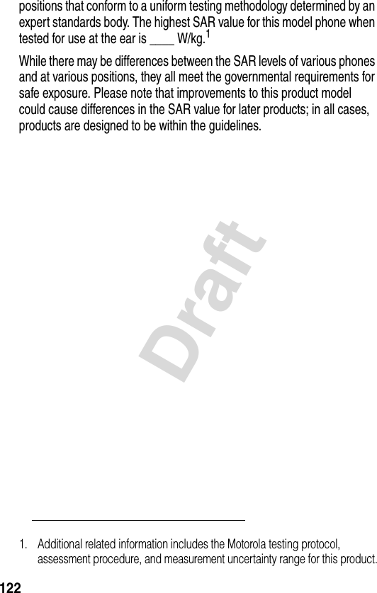 122Draftpositions that conform to a uniform testing methodology determined by an expert standards body. The highest SAR value for this model phone when tested for use at the ear is ____ W/kg.1While there may be differences between the SAR levels of various phones and at various positions, they all meet the governmental requirements for safe exposure. Please note that improvements to this product model could cause differences in the SAR value for later products; in all cases, products are designed to be within the guidelines.1. Additional related information includes the Motorola testing protocol, assessment procedure, and measurement uncertainty range for this product.