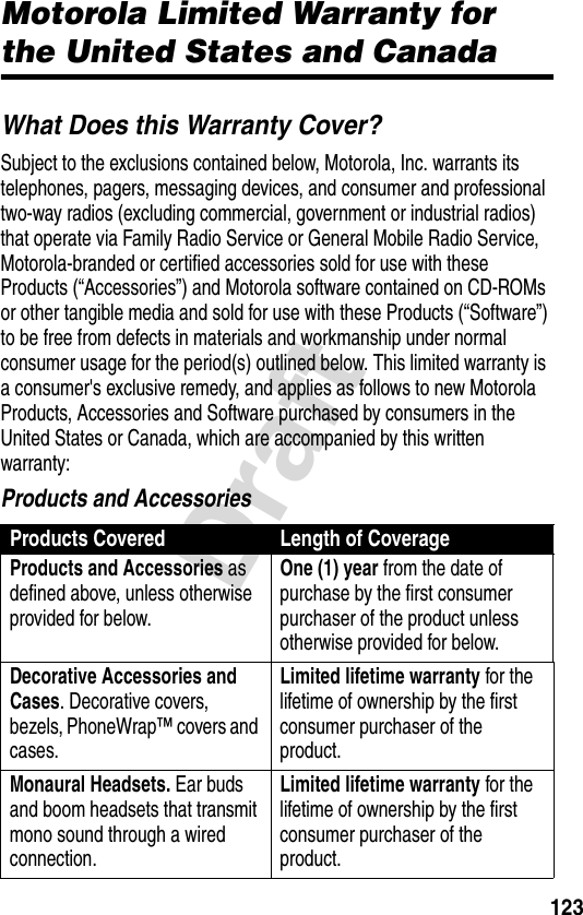 123DraftWarrantyMotorola Limited Warranty for the United States and CanadaWhat Does this Warranty Cover?Subject to the exclusions contained below, Motorola, Inc. warrants its telephones, pagers, messaging devices, and consumer and professional two-way radios (excluding commercial, government or industrial radios) that operate via Family Radio Service or General Mobile Radio Service, Motorola-branded or certified accessories sold for use with these Products (“Accessories”) and Motorola software contained on CD-ROMs or other tangible media and sold for use with these Products (“Software”) to be free from defects in materials and workmanship under normal consumer usage for the period(s) outlined below. This limited warranty is a consumer&apos;s exclusive remedy, and applies as follows to new Motorola Products, Accessories and Software purchased by consumers in the United States or Canada, which are accompanied by this written warranty:Products and AccessoriesProducts Covered Length of CoverageProducts and Accessories as defined above, unless otherwise provided for below.One (1) year from the date of purchase by the first consumer purchaser of the product unless otherwise provided for below.Decorative Accessories and Cases. Decorative covers, bezels, PhoneWrap™ covers and cases.Limited lifetime warranty for the lifetime of ownership by the first consumer purchaser of the product.Monaural Headsets. Ear buds and boom headsets that transmit mono sound through a wired connection.Limited lifetime warranty for the lifetime of ownership by the first consumer purchaser of the product.