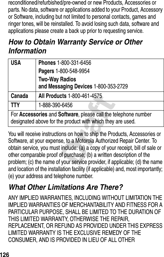 126Draftreconditioned/refurbished/pre-owned or new Products, Accessories or parts. No data, software or applications added to your Product, Accessory or Software, including but not limited to personal contacts, games and ringer tones, will be reinstalled. To avoid losing such data, software and applications please create a back up prior to requesting service.How to Obtain Warranty Service or Other InformationYou will receive instructions on how to ship the Products, Accessories or Software, at your expense, to a Motorola Authorized Repair Center. To obtain service, you must include: (a) a copy of your receipt, bill of sale or other comparable proof of purchase; (b) a written description of the problem; (c) the name of your service provider, if applicable; (d) the name and location of the installation facility (if applicable) and, most importantly; (e) your address and telephone number.What Other Limitations Are There?ANY IMPLIED WARRANTIES, INCLUDING WITHOUT LIMITATION THE IMPLIED WARRANTIES OF MERCHANTABILITY AND FITNESS FOR A PARTICULAR PURPOSE, SHALL BE LIMITED TO THE DURATION OF THIS LIMITED WARRANTY, OTHERWISE THE REPAIR, REPLACEMENT, OR REFUND AS PROVIDED UNDER THIS EXPRESS LIMITED WARRANTY IS THE EXCLUSIVE REMEDY OF THE CONSUMER, AND IS PROVIDED IN LIEU OF ALL OTHER USA Phones 1-800-331-6456Pagers 1-800-548-9954Two-Way Radiosand Messaging Devices 1-800-353-2729Canada All Products 1-800-461-4575TTY 1-888-390-6456For Accessories and Software, please call the telephone number designated above for the product with which they are used.