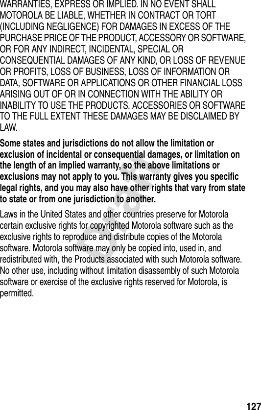 127DraftWARRANTIES, EXPRESS OR IMPLIED. IN NO EVENT SHALL MOTOROLA BE LIABLE, WHETHER IN CONTRACT OR TORT (INCLUDING NEGLIGENCE) FOR DAMAGES IN EXCESS OF THE PURCHASE PRICE OF THE PRODUCT, ACCESSORY OR SOFTWARE, OR FOR ANY INDIRECT, INCIDENTAL, SPECIAL OR CONSEQUENTIAL DAMAGES OF ANY KIND, OR LOSS OF REVENUE OR PROFITS, LOSS OF BUSINESS, LOSS OF INFORMATION OR DATA, SOFTWARE OR APPLICATIONS OR OTHER FINANCIAL LOSS ARISING OUT OF OR IN CONNECTION WITH THE ABILITY OR INABILITY TO USE THE PRODUCTS, ACCESSORIES OR SOFTWARE TO THE FULL EXTENT THESE DAMAGES MAY BE DISCLAIMED BY LAW.Some states and jurisdictions do not allow the limitation or exclusion of incidental or consequential damages, or limitation on the length of an implied warranty, so the above limitations or exclusions may not apply to you. This warranty gives you specific legal rights, and you may also have other rights that vary from state to state or from one jurisdiction to another. Laws in the United States and other countries preserve for Motorola certain exclusive rights for copyrighted Motorola software such as the exclusive rights to reproduce and distribute copies of the Motorola software. Motorola software may only be copied into, used in, and redistributed with, the Products associated with such Motorola software. No other use, including without limitation disassembly of such Motorola software or exercise of the exclusive rights reserved for Motorola, is permitted.