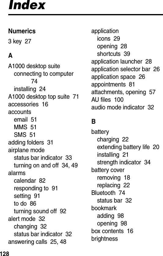  128IndexNumerics3 key  27AA1000 desktop suiteconnecting to computer  74installing  24A1000 desktop top suite  71accessories  16accountsemail  51MMS  51SMS  51adding folders  31airplane modestatus bar indicator  33turning on and off  34, 49alarmscalendar  82responding to  91setting  91to do  86turning sound off  92alert mode  32changing  32status bar indicator  32answering calls  25, 48applicationicons  29opening  28shortcuts  39application launcher  28application selector bar  26application space  26appointments  81attachments, opening  57AU files  100audio mode indicator  32Bbatterycharging  22extending battery life  20installing  21strength indicator  34battery coverremoving  18replacing  22Bluetooth  74status bar  32bookmarkadding  98opening  98box contents  16brightness