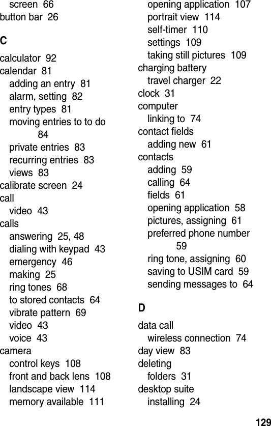  129screen  66button bar  26Ccalculator  92calendar  81adding an entry  81alarm, setting  82entry types  81moving entries to to do  84private entries  83recurring entries  83views  83calibrate screen  24callvideo  43callsanswering  25, 48dialing with keypad  43emergency  46making  25ring tones  68to stored contacts  64vibrate pattern  69video  43voice  43cameracontrol keys  108front and back lens  108landscape view  114memory available  111opening application  107portrait view  114self-timer  110settings  109taking still pictures  109charging batterytravel charger  22clock  31computerlinking to  74contact fieldsadding new  61contactsadding  59calling  64fields  61opening application  58pictures, assigning  61preferred phone number  59ring tone, assigning  60saving to USIM card  59sending messages to  64Ddata callwireless connection  74day view  83deletingfolders  31desktop suiteinstalling  24