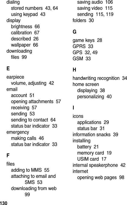  130dialingstored numbers  43, 64using keypad  43displaybrightness  66calibration  67described  26wallpaper  66downloadingfiles  99Eearpiecevolume, adjusting  42emailaccount  51opening attachments  57receiving  57sending  53sending to contact  64status bar indicator  33emergencymaking calls  46status bar indicator  33Ffilesadding to MMS  55attaching to email and SMS  53downloading from web  99saving audio  106saving video  115sending  115, 119folders  30Ggame keys  28GPRS  33GPS  32, 49GSM  33Hhandwriting recognition  34home screendisplaying  38personalizing  40Iiconsapplications  29status bar  31information snacks  39installingbattery  21memory card  19USIM card  17internal speakerphone  42internetopening web pages  98