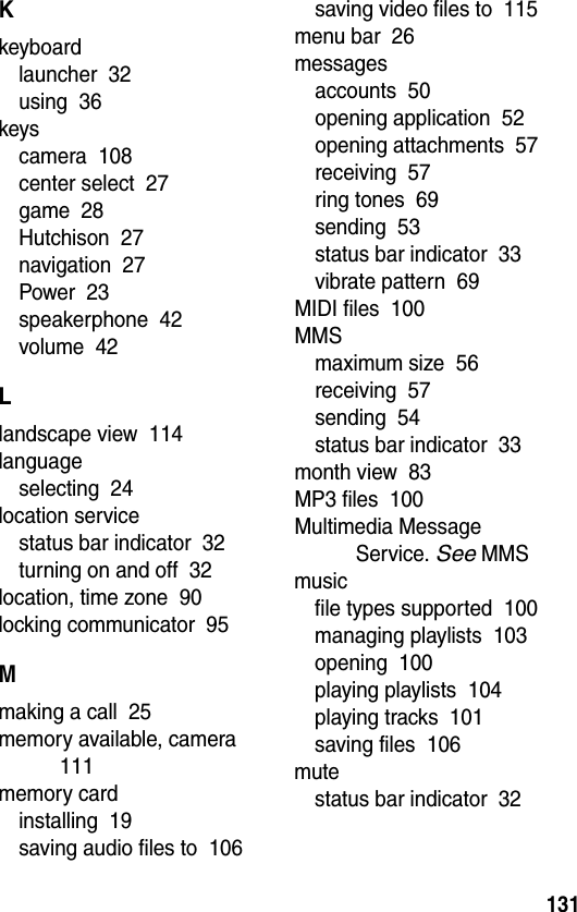  131Kkeyboardlauncher  32using  36keyscamera  108center select  27game  28Hutchison  27navigation  27Power  23speakerphone  42volume  42Llandscape view  114languageselecting  24location servicestatus bar indicator  32turning on and off  32location, time zone  90locking communicator  95Mmaking a call  25memory available, camera  111memory cardinstalling  19saving audio files to  106saving video files to  115menu bar  26messagesaccounts  50opening application  52opening attachments  57receiving  57ring tones  69sending  53status bar indicator  33vibrate pattern  69MIDI files  100MMSmaximum size  56receiving  57sending  54status bar indicator  33month view  83MP3 files  100Multimedia Message Service. See MMSmusicfile types supported  100managing playlists  103opening  100playing playlists  104playing tracks  101saving files  106mutestatus bar indicator  32