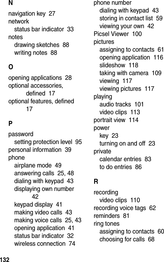  132Nnavigation key  27networkstatus bar indicator  33notesdrawing sketches  88writing notes  88Oopening applications  28optional accessories, defined  17optional features, defined  17Ppasswordsetting protection level  95personal information  39phoneairplane mode  49answering calls  25, 48dialing with keypad  43displaying own number  42keypad display  41making video calls  43making voice calls  25, 43opening application  41status bar indicator  32wireless connection  74phone numberdialing with keypad  43storing in contact list  59viewing your own  42Picsel Viewer  100picturesassigning to contacts  61opening application  116slideshow  118taking with camera  109viewing  117viewing pictures  117playingaudio tracks  101video clips  113portrait view  114powerkey  23turning on and off  23privatecalendar entries  83to do entries  86Rrecordingvideo clips  110recording voice tags  62reminders  81ring tonesassigning to contacts  60choosing for calls  68