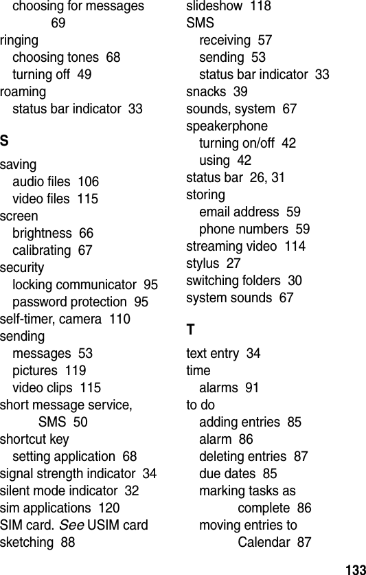  133choosing for messages  69ringingchoosing tones  68turning off  49roamingstatus bar indicator  33Ssavingaudio files  106video files  115screenbrightness  66calibrating  67securitylocking communicator  95password protection  95self-timer, camera  110sendingmessages  53pictures  119video clips  115short message service, SMS  50shortcut keysetting application  68signal strength indicator  34silent mode indicator  32sim applications  120SIM card. See USIM cardsketching  88slideshow  118SMSreceiving  57sending  53status bar indicator  33snacks  39sounds, system  67speakerphoneturning on/off  42using  42status bar  26, 31storingemail address  59phone numbers  59streaming video  114stylus  27switching folders  30system sounds  67Ttext entry  34timealarms  91to doadding entries  85alarm  86deleting entries  87due dates  85marking tasks as complete  86moving entries to Calendar  87