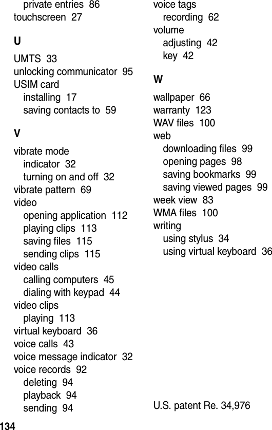  134private entries  86touchscreen  27UUMTS  33unlocking communicator  95USIM cardinstalling  17saving contacts to  59Vvibrate modeindicator  32turning on and off  32vibrate pattern  69videoopening application  112playing clips  113saving files  115sending clips  115video callscalling computers  45dialing with keypad  44video clipsplaying  113virtual keyboard  36voice calls  43voice message indicator  32voice records  92deleting  94playback  94sending  94voice tagsrecording  62volumeadjusting  42key  42Wwallpaper  66warranty  123WAV files  100webdownloading files  99opening pages  98saving bookmarks  99saving viewed pages  99week view  83WMA files  100writingusing stylus  34using virtual keyboard  36U.S. patent Re. 34,976 