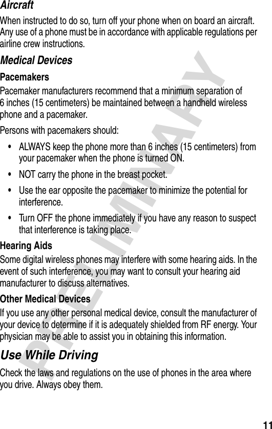 11PRELIMINARYAircraftWhen instructed to do so, turn off your phone when on board an aircraft. Any use of a phone must be in accordance with applicable regulations per airline crew instructions.Medical DevicesPacemakersPacemaker manufacturers recommend that a minimum separation of 6 inches (15 centimeters) be maintained between a handheld wireless phone and a pacemaker.Persons with pacemakers should:•ALWAYS keep the phone more than 6 inches (15 centimeters) from your pacemaker when the phone is turned ON.•NOT carry the phone in the breast pocket.•Use the ear opposite the pacemaker to minimize the potential for interference.•Turn OFF the phone immediately if you have any reason to suspect that interference is taking place.Hearing AidsSome digital wireless phones may interfere with some hearing aids. In the event of such interference, you may want to consult your hearing aid manufacturer to discuss alternatives.Other Medical DevicesIf you use any other personal medical device, consult the manufacturer of your device to determine if it is adequately shielded from RF energy. Your physician may be able to assist you in obtaining this information.Use While DrivingCheck the laws and regulations on the use of phones in the area where you drive. Always obey them.