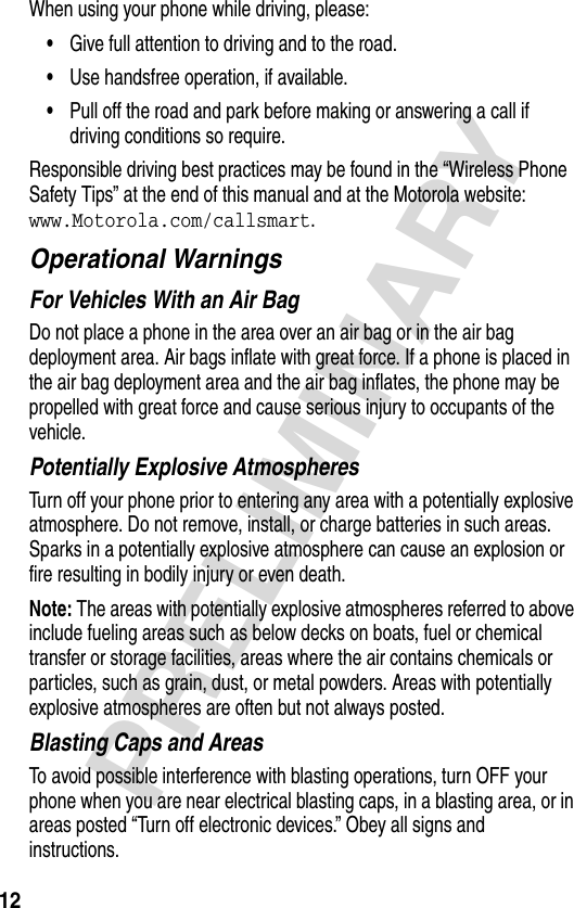 12PRELIMINARYWhen using your phone while driving, please:•Give full attention to driving and to the road.•Use handsfree operation, if available.•Pull off the road and park before making or answering a call if driving conditions so require.Responsible driving best practices may be found in the “Wireless Phone Safety Tips” at the end of this manual and at the Motorola website: www.Motorola.com/callsmart.Operational WarningsFor Vehicles With an Air BagDo not place a phone in the area over an air bag or in the air bag deployment area. Air bags inflate with great force. If a phone is placed in the air bag deployment area and the air bag inflates, the phone may be propelled with great force and cause serious injury to occupants of the vehicle.Potentially Explosive AtmospheresTurn off your phone prior to entering any area with a potentially explosive atmosphere. Do not remove, install, or charge batteries in such areas. Sparks in a potentially explosive atmosphere can cause an explosion or fire resulting in bodily injury or even death.Note: The areas with potentially explosive atmospheres referred to above include fueling areas such as below decks on boats, fuel or chemical transfer or storage facilities, areas where the air contains chemicals or particles, such as grain, dust, or metal powders. Areas with potentially explosive atmospheres are often but not always posted.Blasting Caps and AreasTo avoid possible interference with blasting operations, turn OFF your phone when you are near electrical blasting caps, in a blasting area, or in areas posted “Turn off electronic devices.” Obey all signs and instructions.