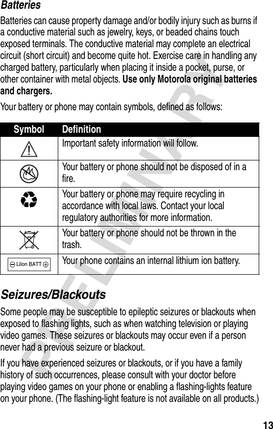 13PRELIMINARYBatteriesBatteries can cause property damage and/or bodily injury such as burns if a conductive material such as jewelry, keys, or beaded chains touch exposed terminals. The conductive material may complete an electrical circuit (short circuit) and become quite hot. Exercise care in handling any charged battery, particularly when placing it inside a pocket, purse, or other container with metal objects. Use only Motorola original batteries and chargers.Your battery or phone may contain symbols, defined as follows:Seizures/BlackoutsSome people may be susceptible to epileptic seizures or blackouts when exposed to flashing lights, such as when watching television or playing video games. These seizures or blackouts may occur even if a person never had a previous seizure or blackout.If you have experienced seizures or blackouts, or if you have a family history of such occurrences, please consult with your doctor before playing video games on your phone or enabling a flashing-lights feature on your phone. (The flashing-light feature is not available on all products.)Symbol DefinitionImportant safety information will follow.Your battery or phone should not be disposed of in a fire.Your battery or phone may require recycling in accordance with local laws. Contact your local regulatory authorities for more information.Your battery or phone should not be thrown in the trash.Your phone contains an internal lithium ion battery.LiIon BATT