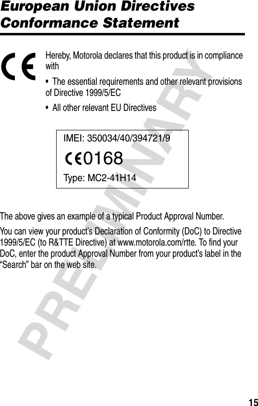 15PRELIMINARYEuropean Union ConformanceEuropean Union Directives Conformance StatementHereby, Motorola declares that this product is in compliance with•  The essential requirements and other relevant provisions of Directive 1999/5/EC•  All other relevant EU DirectivesThe above gives an example of a typical Product Approval Number.You can view your product’s Declaration of Conformity (DoC) to Directive 1999/5/EC (to R&amp;TTE Directive) at www.motorola.com/rtte. To find your DoC, enter the product Approval Number from your product’s label in the “Search” bar on the web site.IMEI: 350034/40/394721/90168Type: MC2-41H14