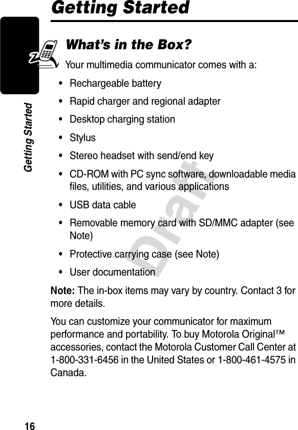 16DraftGetting StartedGetting StartedWhat’s in the Box?Your multimedia communicator comes with a:•Rechargeable battery•Rapid charger and regional adapter•Desktop charging station•Stylus•Stereo headset with send/end key•CD-ROM with PC sync software, downloadable media files, utilities, and various applications•USB data cable•Removable memory card with SD/MMC adapter (see Note)•Protective carrying case (see Note)•User documentationNote: The in-box items may vary by country. Contact 3 for more details.You can customize your communicator for maximum performance and portability. To buy Motorola Original™ accessories, contact the Motorola Customer Call Center at 1-800-331-6456 in the United States or 1-800-461-4575 in Canada.