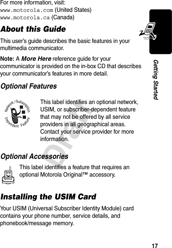 17DraftGetting StartedFor more information, visit:www.motorola.com (United States)www.motorola.ca (Canada)About this GuideThis user’s guide describes the basic features in your multimedia communicator.Note: A More Here reference guide for your communicator is provided on the in-box CD that describes your communicator’s features in more detail.Optional Features Optional AccessoriesThis label identifies a feature that requires an optional Motorola Original™ accessory.Installing the USIM CardYour USIM (Universal Subscriber Identity Module) card contains your phone number, service details, and phonebook/message memory.This label identifies an optional network, USIM, or subscriber-dependent feature that may not be offered by all service providers in all geographical areas. Contact your service provider for more information.