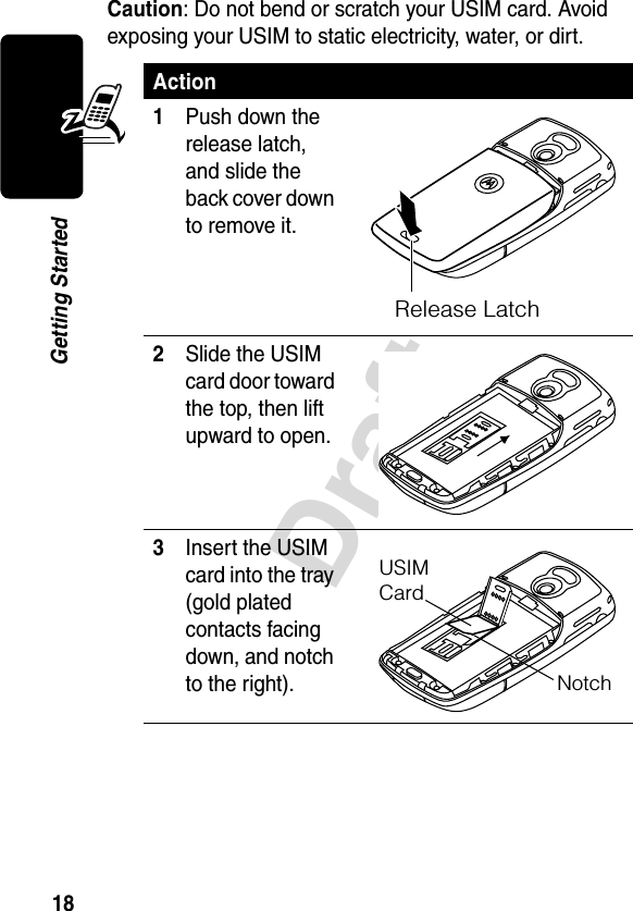 18DraftGetting StartedCaution: Do not bend or scratch your USIM card. Avoid exposing your USIM to static electricity, water, or dirt.Action1Push down the release latch, and slide the back cover down to remove it.2Slide the USIM card door toward the top, then lift upward to open.3Insert the USIM card into the tray (gold plated contacts facing down, and notch to the right).Release LatchUSIMCardNotch