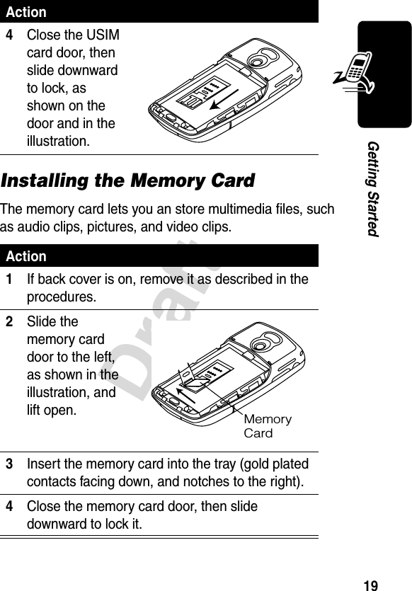 19DraftGetting StartedInstalling the Memory CardThe memory card lets you an store multimedia files, such as audio clips, pictures, and video clips.4Close the USIM card door, then slide downward to lock, as shown on the door and in the illustration.Action1If back cover is on, remove it as described in the procedures.2Slide the memory card door to the left, as shown in the illustration, and lift open.3Insert the memory card into the tray (gold plated contacts facing down, and notches to the right).4Close the memory card door, then slide downward to lock it.ActionMemoryCard