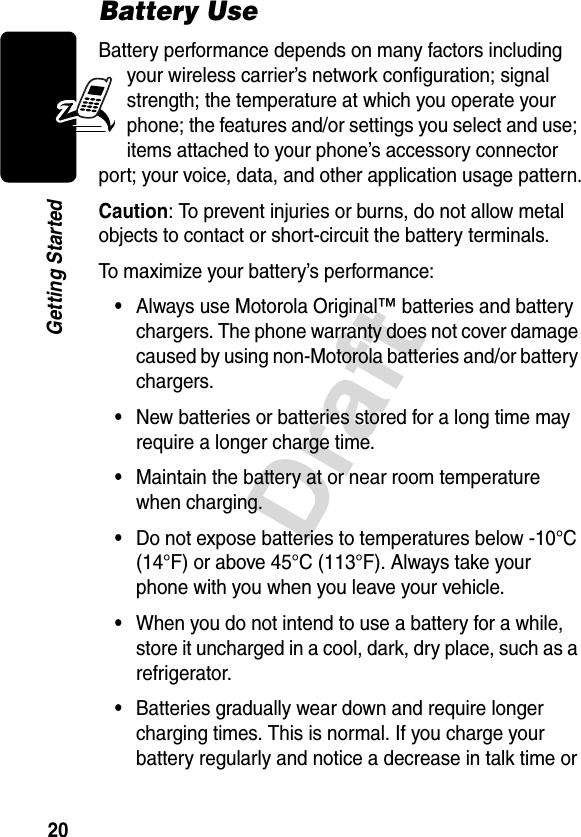 20DraftGetting StartedBattery UseBattery performance depends on many factors including your wireless carrier’s network configuration; signal strength; the temperature at which you operate your phone; the features and/or settings you select and use; items attached to your phone’s accessory connector port; your voice, data, and other application usage pattern.Caution: To prevent injuries or burns, do not allow metal objects to contact or short-circuit the battery terminals.To maximize your battery’s performance:•Always use Motorola Original™ batteries and battery chargers. The phone warranty does not cover damage caused by using non-Motorola batteries and/or battery chargers.•New batteries or batteries stored for a long time may require a longer charge time.•Maintain the battery at or near room temperature when charging.•Do not expose batteries to temperatures below -10°C (14°F) or above 45°C (113°F). Always take your phone with you when you leave your vehicle.•When you do not intend to use a battery for a while, store it uncharged in a cool, dark, dry place, such as a refrigerator.•Batteries gradually wear down and require longer charging times. This is normal. If you charge your battery regularly and notice a decrease in talk time or 