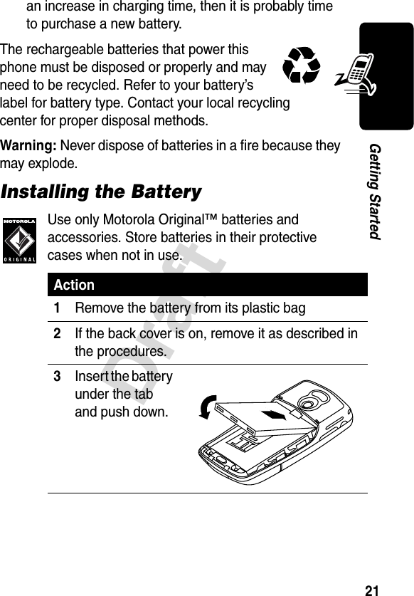 21DraftGetting Startedan increase in charging time, then it is probably time to purchase a new battery.The rechargeable batteries that power this phone must be disposed or properly and may need to be recycled. Refer to your battery’s label for battery type. Contact your local recycling center for proper disposal methods.Warning: Never dispose of batteries in a fire because they may explode.Installing the BatteryUse only Motorola Original™ batteries and accessories. Store batteries in their protective cases when not in use.Action1Remove the battery from its plastic bag2If the back cover is on, remove it as described in the procedures.3Insert the battery under the tab and push down.