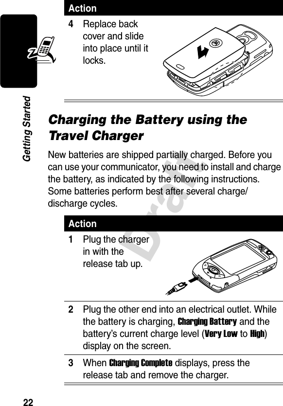 22DraftGetting StartedCharging the Battery using the Travel ChargerNew batteries are shipped partially charged. Before you can use your communicator, you need to install and charge the battery, as indicated by the following instructions. Some batteries perform best after several charge/discharge cycles. 4Replace back cover and slide into place until it locks.Action1Plug the charger in with the release tab up.2Plug the other end into an electrical outlet. While the battery is charging, Charging Battery and the battery’s current charge level (Very Low to High) display on the screen.3When Charging Complete displays, press the release tab and remove the charger.Action