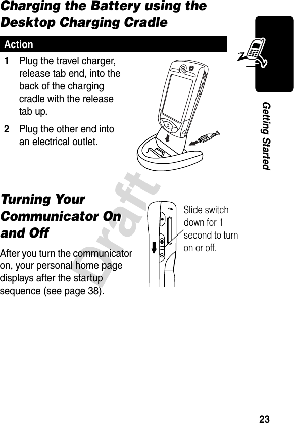 23DraftGetting StartedCharging the Battery using the Desktop Charging CradleTurning Your Communicator On and OffAfter you turn the communicator on, your personal home page displays after the startup sequence (see page 38).Action1Plug the travel charger, release tab end, into the back of the charging cradle with the release tab up.2Plug the other end into an electrical outlet. Slide switch down for 1 second to turn on or off.