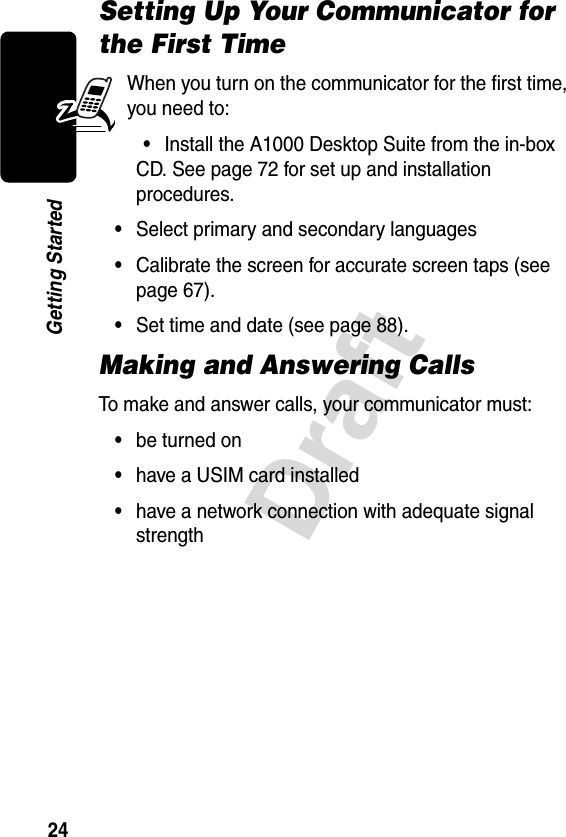 24DraftGetting StartedSetting Up Your Communicator for the First TimeWhen you turn on the communicator for the first time, you need to:•Install the A1000 Desktop Suite from the in-box CD. See page 72 for set up and installation procedures.•Select primary and secondary languages •Calibrate the screen for accurate screen taps (see page 67).•Set time and date (see page 88).Making and Answering CallsTo make and answer calls, your communicator must:•be turned on•have a USIM card installed•have a network connection with adequate signal strength