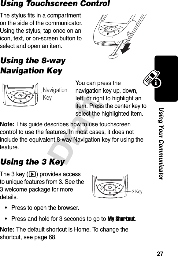 27DraftUsing Your CommunicatorUsing Touchscreen ControlThe stylus fits in a compartment on the side of the communicator. Using the stylus, tap once on an icon, text, or on-screen button to select and open an item.Using the 8-way Navigation KeyYo u c an  press the navigation key up, down, left, or right to highlight an item. Press the center key to select the highlighted item.Note: This guide describes how to use touchscreen control to use the features. In most cases, it does not include the equivalent 8-way Navigation key for using the feature.Using the 3 KeyThe 3 key (E) provides access to unique features from 3. See the 3 welcome package for more details.•Press to open the browser.•Press and hold for 3 seconds to go to My Shortcut.Note: The default shortcut is Home. To change the shortcut, see page 68.Navigation Key3 Key