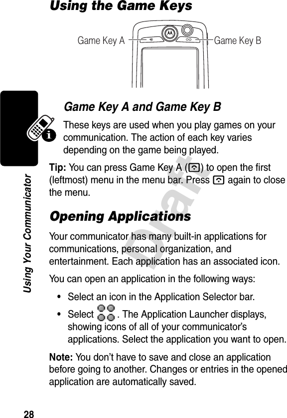 28DraftUsing Your CommunicatorUsing the Game KeysGame Key A and Game Key BThese keys are used when you play games on your communication. The action of each key varies depending on the game being played.Tip: You can press Game Key A (A) to open the first (leftmost) menu in the menu bar. Press Aagain to close the menu.Opening ApplicationsYour communicator has many built-in applications for communications, personal organization, and entertainment. Each application has an associated icon.You can open an application in the following ways:•Select an icon in the Application Selector bar.•Select  . The Application Launcher displays, showing icons of all of your communicator’s applications. Select the application you want to open.Note: You don’t have to save and close an application before going to another. Changes or entries in the opened application are automatically saved.Game Key A Game Key B