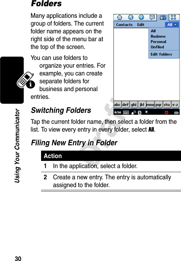 30DraftUsing Your CommunicatorFoldersMany applications include a group of folders. The current folder name appears on the right side of the menu bar at the top of the screen. You can use folders to organize your entries. For example, you can create separate folders for business and personal entries.Switching FoldersTap the current folder name, then select a folder from the list. To view every entry in every folder, select All.Filing New Entry in FolderAction1In the application, select a folder.2Create a new entry. The entry is automatically assigned to the folder. 