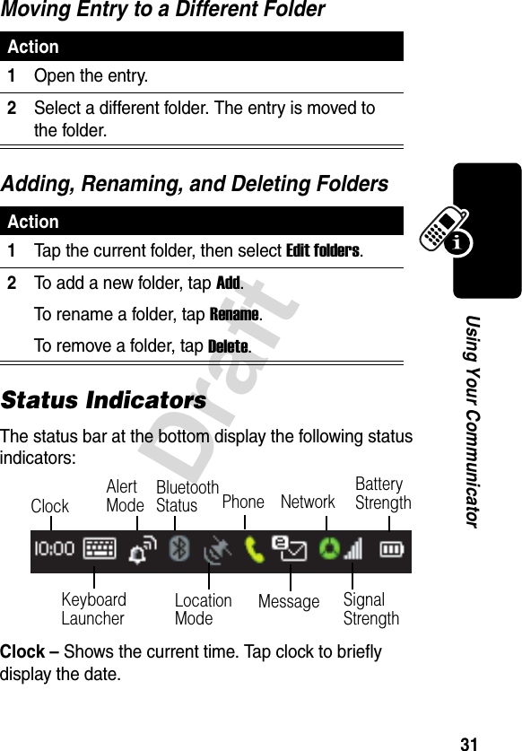 31DraftUsing Your CommunicatorMoving Entry to a Different FolderAdding, Renaming, and Deleting FoldersStatus IndicatorsThe status bar at the bottom display the following status indicators:Clock – Shows the current time. Tap clock to briefly display the date.Action1Open the entry.2Select a different folder. The entry is moved to the folder.Action1Tap the current folder, then select Edit folders.2To add a new folder, tap Add.To rename a folder, tap Rename.To remove a folder, tap Delete.Keyboard LauncherPhoneClockAlert ModeLocation Mode MessageBattery StrengthSignal StrengthNetworkBluetooth Status