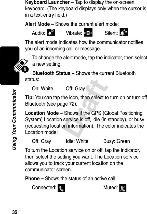 32DraftUsing Your CommunicatorKeyboard Launcher – Tap to display the on-screen keyboard. (The keyboard displays only when the cursor is in a text-entry field.)Alert Mode – Shows the current alert mode:Audio: Vibrate:  Silent: The alert mode indicates how the communicator notifies you of an incoming call or message. To change the alert mode, tap the indicator, then select a new setting.Bluetooth Status – Shows the current Bluetooth status:On: White Off: GrayTip: You can tap the icon, then select to turn on or turn off Bluetooth (see page 72).Location Mode – Shows if the GPS (Global Positioning System) Location service is off, idle (in standby), or busy (requesting location information). The color indicates the Location mode:Off: Gray Idle: White Busy: GreenTo turn the Location service on or off, tap the indicator, then select the setting you want. The Location service allows you to track your current location on the communicator screen.Phone – Shows the status of an active call: Connected: Muted: 