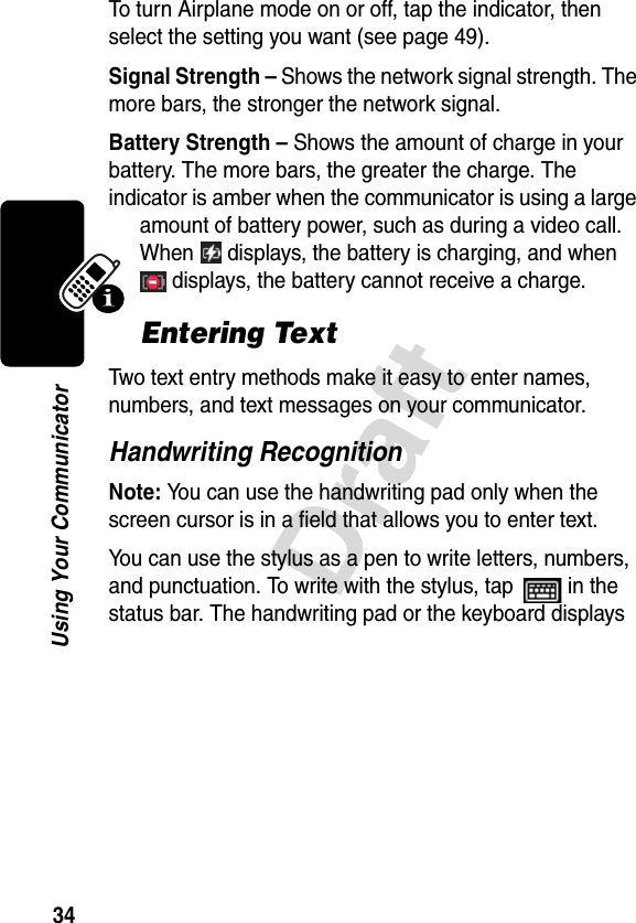 34DraftUsing Your CommunicatorTo turn Airplane mode on or off, tap the indicator, then select the setting you want (see page 49).Signal Strength – Shows the network signal strength. The more bars, the stronger the network signal.Battery Strength – Shows the amount of charge in your battery. The more bars, the greater the charge. The indicator is amber when the communicator is using a large amount of battery power, such as during a video call. When   displays, the battery is charging, and when  displays, the battery cannot receive a charge.Entering TextTwo text entry methods make it easy to enter names, numbers, and text messages on your communicator.Handwriting RecognitionNote: You can use the handwriting pad only when the screen cursor is in a field that allows you to enter text.You can use the stylus as a pen to write letters, numbers, and punctuation. To write with the stylus, tap   in the status bar. The handwriting pad or the keyboard displays 