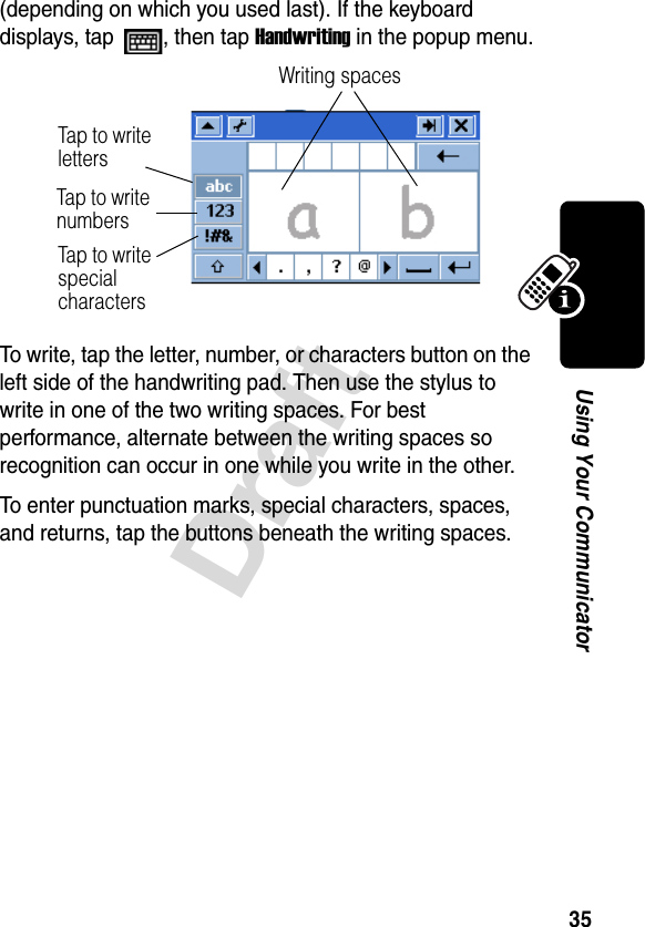 35DraftUsing Your Communicator(depending on which you used last). If the keyboard displays, tap  , then tap Handwriting in the popup menu.To write, tap the letter, number, or characters button on the left side of the handwriting pad. Then use the stylus to write in one of the two writing spaces. For best performance, alternate between the writing spaces so recognition can occur in one while you write in the other. To enter punctuation marks, special characters, spaces, and returns, tap the buttons beneath the writing spaces.Writing spacesTap to  w r ite lettersTap to  w r i t e  numbersTap to  w r i t e  special characters