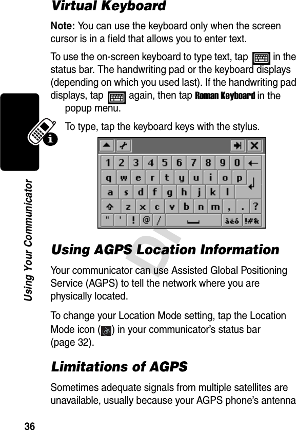 36DraftUsing Your CommunicatorVirtual KeyboardNote: You can use the keyboard only when the screen cursor is in a field that allows you to enter text.To use the on-screen keyboard to type text, tap   in the status bar. The handwriting pad or the keyboard displays (depending on which you used last). If the handwriting pad displays, tap   again, then tap Roman Keyboard in the popup menu.To type, tap the keyboard keys with the stylus.Using AGPS Location InformationYour communicator can use Assisted Global Positioning Service (AGPS) to tell the network where you are physically located. To change your Location Mode setting, tap the Location Mode icon ( ) in your communicator’s status bar (page 32).Limitations of AGPS Sometimes adequate signals from multiple satellites are unavailable, usually because your AGPS phone’s antenna 