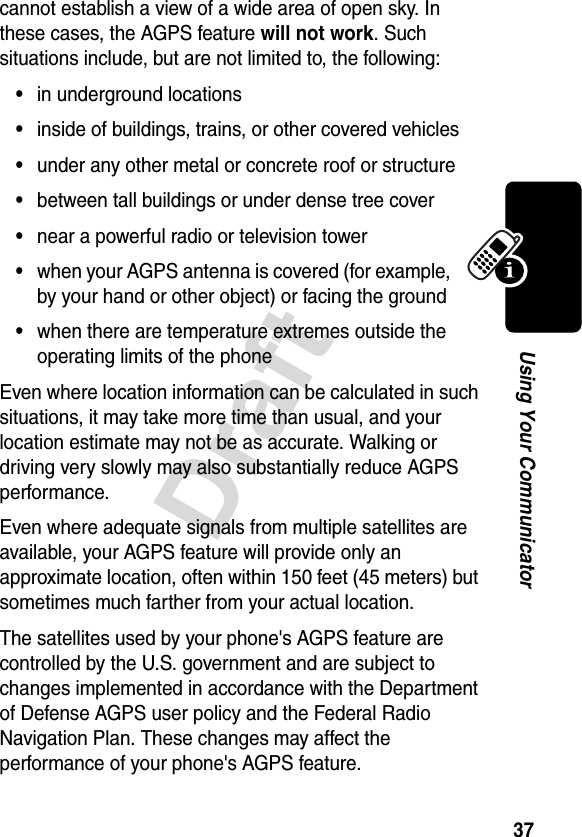 37DraftUsing Your Communicatorcannot establish a view of a wide area of open sky. In these cases, the AGPS feature will not work. Such situations include, but are not limited to, the following: •in underground locations•inside of buildings, trains, or other covered vehicles•under any other metal or concrete roof or structure•between tall buildings or under dense tree cover•near a powerful radio or television tower•when your AGPS antenna is covered (for example, by your hand or other object) or facing the ground•when there are temperature extremes outside the operating limits of the phoneEven where location information can be calculated in such situations, it may take more time than usual, and your location estimate may not be as accurate. Walking or driving very slowly may also substantially reduce AGPS performance. Even where adequate signals from multiple satellites are available, your AGPS feature will provide only an approximate location, often within 150 feet (45 meters) but sometimes much farther from your actual location. The satellites used by your phone&apos;s AGPS feature are controlled by the U.S. government and are subject to changes implemented in accordance with the Department of Defense AGPS user policy and the Federal Radio Navigation Plan. These changes may affect the performance of your phone&apos;s AGPS feature.