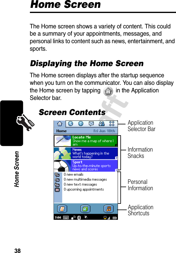 38DraftHome ScreenHome ScreenThe Home screen shows a variety of content. This could be a summary of your appointments, messages, and personal links to content such as news, entertainment, and sports.Displaying the Home ScreenThe Home screen displays after the startup sequence when you turn on the communicator. You can also display the Home screen by tapping   in the Application Selector bar.Screen ContentsInformation SnacksPersonal InformationApplication ShortcutsApplication Selector Bar