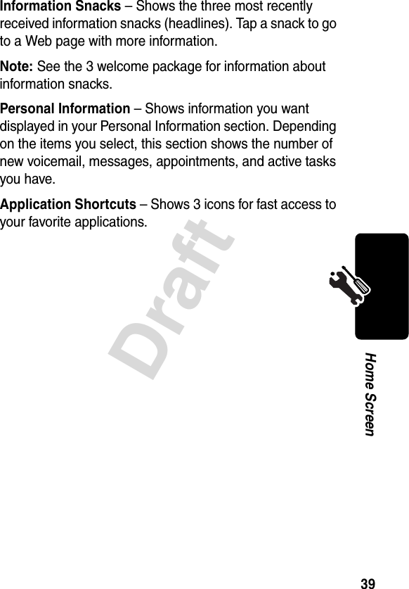 39DraftHome ScreenInformation Snacks – Shows the three most recently received information snacks (headlines). Tap a snack to go to a Web page with more information.Note: See the 3 welcome package for information about information snacks.Personal Information – Shows information you want displayed in your Personal Information section. Depending on the items you select, this section shows the number of new voicemail, messages, appointments, and active tasks you have.Application Shortcuts – Shows 3 icons for fast access to your favorite applications.