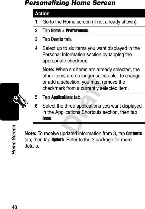 40DraftHome ScreenPersonalizing Home ScreenNote: To receive updated information from 3, tap Contents tab, then tap Update. Refer to the 3 package for more details.Action1Go to the Home screen (if not already shown).2Tap Home&gt;Preferences.3Tap Events tab.4Select up to six items you want displayed in the Personal Information section by tapping the appropriate checkbox.Note: When six items are already selected, the other items are no longer selectable. To change or add a selection, you must remove the checkmark from a currently selected item.5Tap Applications tab.6Select the three applications you want displayed in the Applications Shortcuts section, then tap Done.