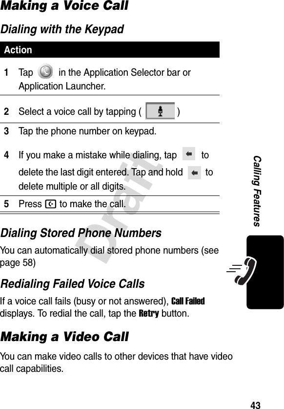 43DraftCalling FeaturesMaking a Voice CallDialing with the KeypadDialing Stored Phone NumbersYou can automatically dial stored phone numbers (see page 58)Redialing Failed Voice CallsIf a voice call fails (busy or not answered), Call Failed displays. To redial the call, tap the Retry button.Making a Video CallYou can make video calls to other devices that have video call capabilities.Action1Tap   in the Application Selector bar or Application Launcher.2Select a voice call by tapping ( )3Tap the phone number on keypad.4If you make a mistake while dialing, tap    to delete the last digit entered. Tap and hold   to delete multiple or all digits.5Press B to make the call.