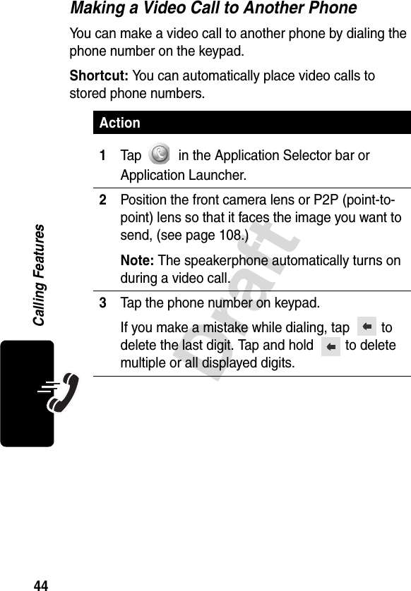 44DraftCalling FeaturesMaking a Video Call to Another PhoneYou can make a video call to another phone by dialing the phone number on the keypad.Shortcut: You can automatically place video calls to stored phone numbers.Action1Tap   in the Application Selector bar or Application Launcher.2Position the front camera lens or P2P (point-to-point) lens so that it faces the image you want to send, (see page 108.)Note: The speakerphone automatically turns on during a video call.3Tap the phone number on keypad.If you make a mistake while dialing, tap   to delete the last digit. Tap and hold   to delete multiple or all displayed digits.