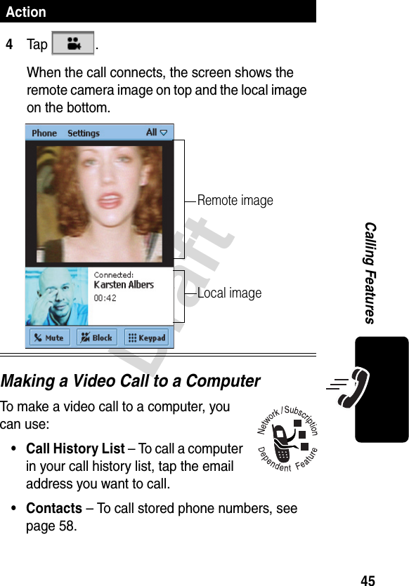 45DraftCalling FeaturesMaking a Video Call to a ComputerTo make a video call to a computer, you can use:• Call History List – To call a computer in your call history list, tap the email address you want to call.• Contacts – To call stored phone numbers, see page 58.4Ta p  .When the call connects, the screen shows the remote camera image on top and the local image on the bottom.ActionRemote imageLocal image