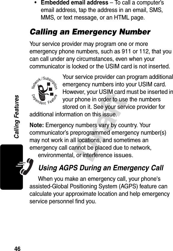 46DraftCalling Features• Embedded email address – To call a computer’s email address, tap the address in an email, SMS, MMS, or text message, or an HTML page.Calling an Emergency NumberYour service provider may program one or more emergency phone numbers, such as 911 or 112, that you can call under any circumstances, even when your communicator is locked or the USIM card is not inserted.Your service provider can program additional emergency numbers into your USIM card. However, your USIM card must be inserted in your phone in order to use the numbers stored on it. See your service provider for additional information on this issue.Note: Emergency numbers vary by country. Your communicator’s preprogrammed emergency number(s) may not work in all locations, and sometimes an emergency call cannot be placed due to network, environmental, or interference issues.Using AGPS During an Emergency CallWhen you make an emergency call, your phone&apos;s assisted-Global Positioning System (AGPS) feature can calculate your approximate location and help emergency service personnel find you. 