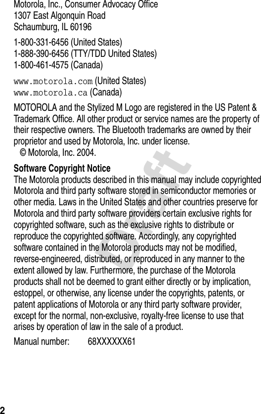 2DraftMotorola, Inc., Consumer Advocacy Office1307 East Algonquin RoadSchaumburg, IL 60196  1-800-331-6456 (United States)1-888-390-6456 (TTY/TDD United States)1-800-461-4575 (Canada)www.motorola.com (United States)www.motorola.ca (Canada)MOTOROLA and the Stylized M Logo are registered in the US Patent &amp; Trademark Office. All other product or service names are the property of their respective owners. The Bluetooth trademarks are owned by their proprietor and used by Motorola, Inc. under license. © Motorola, Inc. 2004. Software Copyright NoticeThe Motorola products described in this manual may include copyrighted Motorola and third party software stored in semiconductor memories or other media. Laws in the United States and other countries preserve for Motorola and third party software providers certain exclusive rights for copyrighted software, such as the exclusive rights to distribute or reproduce the copyrighted software. Accordingly, any copyrighted software contained in the Motorola products may not be modified, reverse-engineered, distributed, or reproduced in any manner to the extent allowed by law. Furthermore, the purchase of the Motorola products shall not be deemed to grant either directly or by implication, estoppel, or otherwise, any license under the copyrights, patents, or patent applications of Motorola or any third party software provider, except for the normal, non-exclusive, royalty-free license to use that arises by operation of law in the sale of a product.   Manual number: 68XXXXXX61