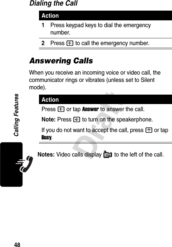 48DraftCalling FeaturesDialing the CallAnswering CallsWhen you receive an incoming voice or video call, the communicator rings or vibrates (unless set to Silent mode).Notes: Video calls display   to the left of the call.Action1Press keypad keys to dial the emergency number.2Press B to call the emergency number.ActionPress B or tap Answer to answer the call.Note: Pressato turn on the speakerphone.If you do not want to accept the call, pressA or tap Busy.