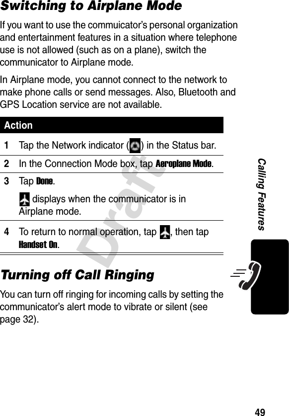 49DraftCalling FeaturesSwitching to Airplane ModeIf you want to use the commuicator’s personal organization and entertainment features in a situation where telephone use is not allowed (such as on a plane), switch the communicator to Airplane mode. In Airplane mode, you cannot connect to the network to make phone calls or send messages. Also, Bluetooth and GPS Location service are not available.Turning off Call RingingYou can turn off ringing for incoming calls by setting the communicator’s alert mode to vibrate or silent (see page 32).Action1Tap the Network indicator ( ) in the Status bar.2In the Connection Mode box, tap Aeroplane Mode.3Ta p Done. displays when the communicator is in Airplane mode.4To return to normal operation, tap  , then tap Handset On.